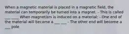 When a magnetic material is placed in a magnetic field, the material can temporarily be turned into a magnet. - This is called ___ ____ When magnetism is induced on a material: - One end of the material will become a ___ ___ - The other end will become a ___ pole