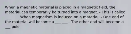 When a magnetic material is placed in a magnetic field, the material can temporarily be turned into a magnet. - This is called ___ ____ When magnetism is induced on a material: - One end of the material will become a ___ ___ - The other end will become a ___ pole