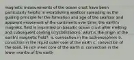 magnetic measurements of the ocean crust have been particularly helpful in establishing seafloor spreading as the guiding principle for the formation and age of the seafloor and apparent movement of the continents over time. the earth's magnetic field is imprinted on basaltic ocean crust after melting and subsequent cooling (crystallization). what is the origin of the earth's magnetic field?: a. convection in the asthenosphere b. conviction in the liquid outer core of the earth c. convection of the solid, Fe rich inner core of the earth d. convection in the lower mantle of the earth