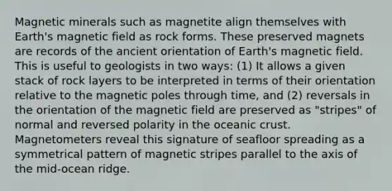 Magnetic minerals such as magnetite align themselves with Earth's magnetic field as rock forms. These preserved magnets are records of the ancient orientation of Earth's magnetic field. This is useful to geologists in two ways: (1) It allows a given stack of rock layers to be interpreted in terms of their orientation relative to the magnetic poles through time, and (2) reversals in the orientation of the magnetic field are preserved as "stripes" of normal and reversed polarity in the oceanic crust. Magnetometers reveal this signature of seafloor spreading as a symmetrical pattern of magnetic stripes parallel to the axis of the mid-ocean ridge.