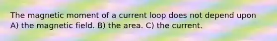 The magnetic moment of a current loop does not depend upon A) the magnetic field. B) the area. C) the current.