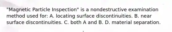 "Magnetic Particle Inspection" is a nondestructive examination method used for: A. locating surface discontinuities. B. near surface discontinuities. C. both A and B. D. material separation.