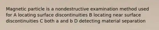 Magnetic particle is a nondestructive examination method used for A locating surface discontinuities B locating near surface discontinuities C both a and b D detecting material separation