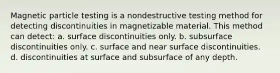 Magnetic particle testing is a nondestructive testing method for detecting discontinuities in magnetizable material. This method can detect: a. surface discontinuities only. b. subsurface discontinuities only. c. surface and near surface discontinuities. d. discontinuities at surface and subsurface of any depth.