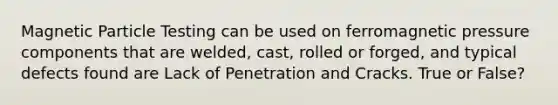Magnetic Particle Testing can be used on ferromagnetic pressure components that are welded, cast, rolled or forged, and typical defects found are Lack of Penetration and Cracks. True or False?