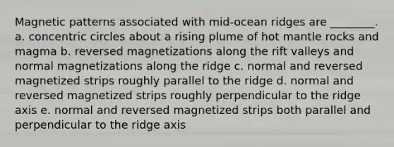 Magnetic patterns associated with mid-ocean ridges are ________. a. concentric circles about a rising plume of hot mantle rocks and magma b. reversed magnetizations along the rift valleys and normal magnetizations along the ridge c. normal and reversed magnetized strips roughly parallel to the ridge d. normal and reversed magnetized strips roughly perpendicular to the ridge axis e. normal and reversed magnetized strips both parallel and perpendicular to the ridge axis