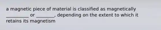 a magnetic piece of material is classified as magnetically __________ or ________, depending on the extent to which it retains its magnetism