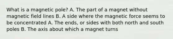 What is a magnetic pole? A. The part of a magnet without magnetic field lines B. A side where the magnetic force seems to be concentrated A. The ends, or sides with both north and south poles B. The axis about which a magnet turns