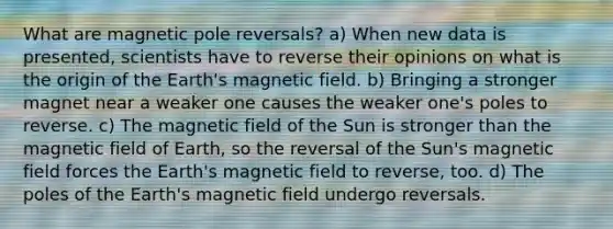 What are magnetic pole reversals? a) When new data is presented, scientists have to reverse their opinions on what is the origin of the Earth's magnetic field. b) Bringing a stronger magnet near a weaker one causes the weaker one's poles to reverse. c) The magnetic field of the Sun is stronger than the magnetic field of Earth, so the reversal of the Sun's magnetic field forces the Earth's magnetic field to reverse, too. d) The poles of the Earth's magnetic field undergo reversals.