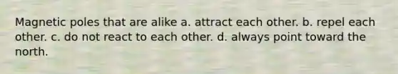 Magnetic poles that are alike a. attract each other. b. repel each other. c. do not react to each other. d. always point toward the north.