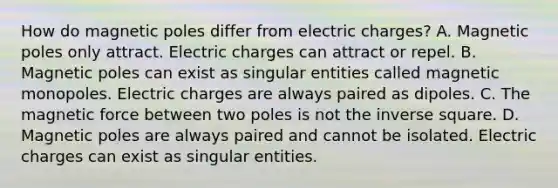 How do magnetic poles differ from electric charges? A. Magnetic poles only attract. Electric charges can attract or repel. B. Magnetic poles can exist as singular entities called magnetic monopoles. Electric charges are always paired as dipoles. C. The magnetic force between two poles is not the inverse square. D. Magnetic poles are always paired and cannot be isolated. Electric charges can exist as singular entities.