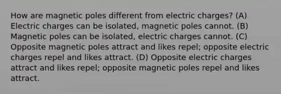 How are magnetic poles different from electric charges? (A) Electric charges can be isolated, magnetic poles cannot. (B) Magnetic poles can be isolated, electric charges cannot. (C) Opposite magnetic poles attract and likes repel; opposite electric charges repel and likes attract. (D) Opposite electric charges attract and likes repel; opposite magnetic poles repel and likes attract.