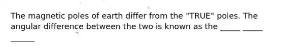 The magnetic poles of earth differ from the "TRUE" poles. The angular difference between the two is known as the _____ _____ ______