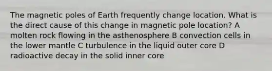 The magnetic poles of Earth frequently change location. What is the direct cause of this change in magnetic pole location? A molten rock flowing in the asthenosphere B convection cells in the lower mantle C turbulence in the liquid outer core D radioactive decay in the solid inner core