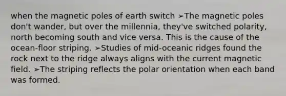 when the magnetic poles of earth switch ➢The magnetic poles don't wander, but over the millennia, they've switched polarity, north becoming south and vice versa. This is the cause of the ocean-floor striping. ➢Studies of mid-oceanic ridges found the rock next to the ridge always aligns with the current magnetic field. ➢The striping reflects the polar orientation when each band was formed.