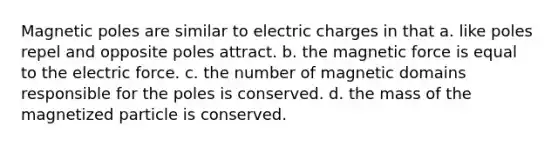 Magnetic poles are similar to electric charges in that a. like poles repel and opposite poles attract. b. the magnetic force is equal to the electric force. c. the number of magnetic domains responsible for the poles is conserved. d. the mass of the magnetized particle is conserved.