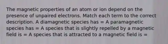 The magnetic properties of an atom or ion depend on the presence of unpaired electrons. Match each term to the correct description. A diamagnetic species has = A paramagnetic species has = A species that is slightly repelled by a magnetic field is = A species that is attracted to a magnetic field is =