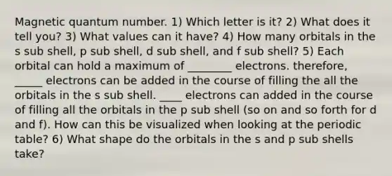 Magnetic quantum number. 1) Which letter is it? 2) What does it tell you? 3) What values can it have? 4) How many orbitals in the s sub shell, p sub shell, d sub shell, and f sub shell? 5) Each orbital can hold a maximum of ________ electrons. therefore, _____ electrons can be added in the course of filling the all the orbitals in the s sub shell. ____ electrons can added in the course of filling all the orbitals in the p sub shell (so on and so forth for d and f). How can this be visualized when looking at the periodic table? 6) What shape do the orbitals in the s and p sub shells take?