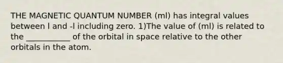 THE MAGNETIC QUANTUM NUMBER (ml) has integral values between l and -l including zero. 1)The value of (ml) is related to the ___________ of the orbital in space relative to the other orbitals in the atom.