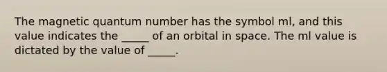 The magnetic quantum number has the symbol ml, and this value indicates the _____ of an orbital in space. The ml value is dictated by the value of _____.