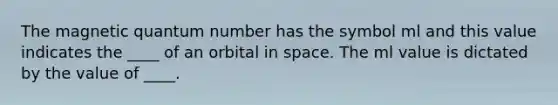 The magnetic quantum number has the symbol ml and this value indicates the ____ of an orbital in space. The ml value is dictated by the value of ____.