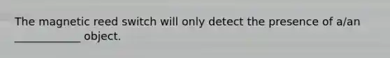 The magnetic reed switch will only detect the presence of a/an ____________ object.