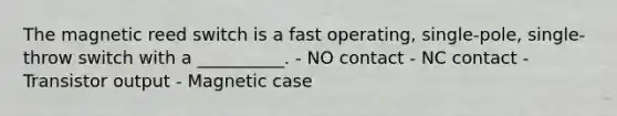 The magnetic reed switch is a fast operating, single-pole, single-throw switch with a __________. - NO contact - NC contact - Transistor output - Magnetic case