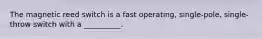 The magnetic reed switch is a fast operating, single-pole, single-throw switch with a __________.