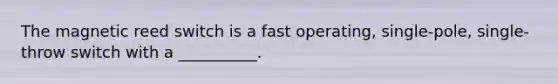 The magnetic reed switch is a fast operating, single-pole, single-throw switch with a __________.