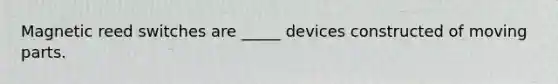 Magnetic reed switches are _____ devices constructed of moving parts.