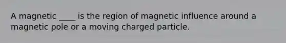 A magnetic ____ is the region of magnetic influence around a magnetic pole or a moving charged particle.