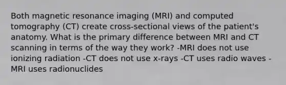 Both magnetic resonance imaging (MRI) and computed tomography (CT) create cross-sectional views of the patient's anatomy. What is the primary difference between MRI and CT scanning in terms of the way they work? -MRI does not use ionizing radiation -CT does not use x-rays -CT uses radio waves -MRI uses radionuclides