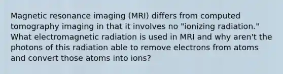 Magnetic resonance imaging (MRI) differs from computed tomography imaging in that it involves no "ionizing radiation." What electromagnetic radiation is used in MRI and why aren't the photons of this radiation able to remove electrons from atoms and convert those atoms into ions?