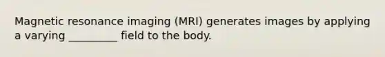 Magnetic resonance imaging (MRI) generates images by applying a varying _________ field to the body.