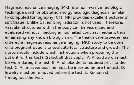 Magnetic resonance imaging (MRI) is a noninvasive radiologic technique used for obstetric and gynecologic diagnosis. Similar to computed tomography (CT), MRI provides excellent pictures of soft tissue. Unlike CT, ionizing radiation is not used. Therefore, vascular structures within the body can be visualized and evaluated without injecting an iodinated contrast medium, thus eliminating any known biologic risk. The health care provider has ordered a magnetic resonance imaging (MRI) study to be done on a pregnant patient to evaluate fetal structure and growth. The nurse should include which instructions when preparing the patient for this test? (Select all that apply.) A. A lead apron must be worn during the test. B. A full bladder is required prior to the test. C. An intravenous line must be inserted before the test. D. Jewelry must be removed before the test. E. Remain still throughout the test.