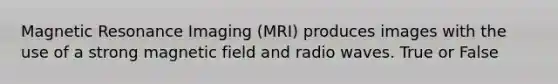 Magnetic Resonance Imaging (MRI) produces images with the use of a strong magnetic field and radio waves. True or False