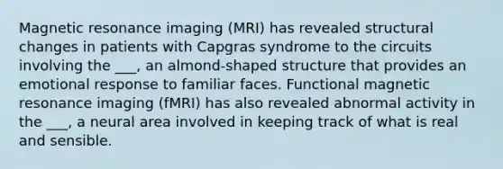 Magnetic resonance imaging (MRI) has revealed structural changes in patients with Capgras syndrome to the circuits involving the ___, an almond-shaped structure that provides an emotional response to familiar faces. Functional magnetic resonance imaging (fMRI) has also revealed abnormal activity in the ___, a neural area involved in keeping track of what is real and sensible.