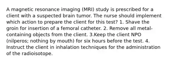 A magnetic resonance imaging (MRI) study is prescribed for a client with a suspected brain tumor. The nurse should implement which action to prepare the client for this test? 1. Shave the groin for insertion of a femoral catheter. 2. Remove all metal-containing objects from the client. 3.Keep the client NPO (nilperos; nothing by mouth) for six hours before the test. 4. Instruct the client in inhalation techniques for the administration of the radioisotope.