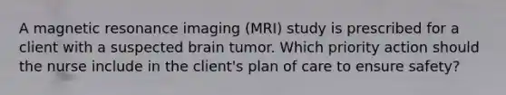 A magnetic resonance imaging (MRI) study is prescribed for a client with a suspected brain tumor. Which priority action should the nurse include in the client's plan of care to ensure safety?