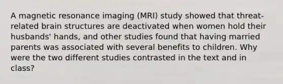 A magnetic resonance imaging (MRI) study showed that threat-related brain structures are deactivated when women hold their husbands' hands, and other studies found that having married parents was associated with several benefits to children. Why were the two different studies contrasted in the text and in class?