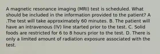 A magnetic resonance imaging (MRI) test is scheduled. What should be included in the information provided to the patient? A .The test will take approximately 60 minutes. B. The patient will have an intravenous (IV) line started prior to the test. C. Solid foods are restricted for 6 to 8 hours prior to the test. D. There is only a limited amount of radiation exposure associated with the test.