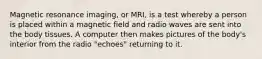 Magnetic resonance imaging, or MRI, is a test whereby a person is placed within a magnetic field and radio waves are sent into the body tissues. A computer then makes pictures of the body's interior from the radio "echoes" returning to it.