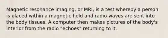 Magnetic resonance imaging, or MRI, is a test whereby a person is placed within a magnetic field and radio waves are sent into the body tissues. A computer then makes pictures of the body's interior from the radio "echoes" returning to it.