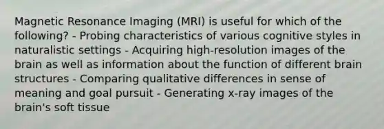 Magnetic Resonance Imaging (MRI) is useful for which of the following? - Probing characteristics of various cognitive styles in naturalistic settings - Acquiring high-resolution images of the brain as well as information about the function of different brain structures - Comparing qualitative differences in sense of meaning and goal pursuit - Generating x-ray images of the brain's soft tissue