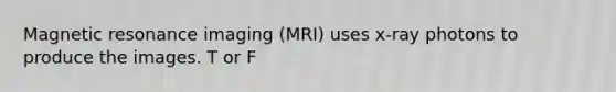 Magnetic resonance imaging (MRI) uses x-ray photons to produce the images. T or F