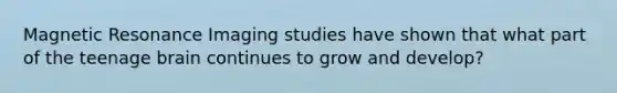 Magnetic Resonance Imaging studies have shown that what part of the teenage brain continues to grow and develop?