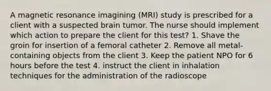 A magnetic resonance imagining (MRI) study is prescribed for a client with a suspected brain tumor. The nurse should implement which action to prepare the client for this test? 1. Shave the groin for insertion of a femoral catheter 2. Remove all metal-containing objects from the client 3. Keep the patient NPO for 6 hours before the test 4. instruct the client in inhalation techniques for the administration of the radioscope