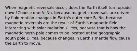 When magnetic reversals occur, does the Earth itself turn upside down?Choose one:A. No, because magnetic reversals are driven by fluid motion changes in Earth's outer core.B. No, because magnetic reversals are the result of Earth's magnetic field interacting with solar radiation.C. Yes, because that is how the magnetic north pole comes to be located at the geographic south pole.D. Yes, because changes in Earth's mantle flow cause the Earth to move.