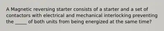 A Magnetic reversing starter consists of a starter and a set of contactors with electrical and mechanical interlocking preventing the _____ of both units from being energized at the same time?