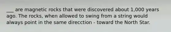 ___ are magnetic rocks that were discovered about 1,000 years ago. The rocks, when allowed to swing from a string would always point in the same direcction - toward the North Star.